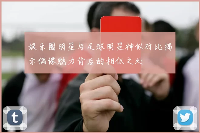 娱乐圈明星与足球明星神似对比揭示偶像魅力背后的相似之处