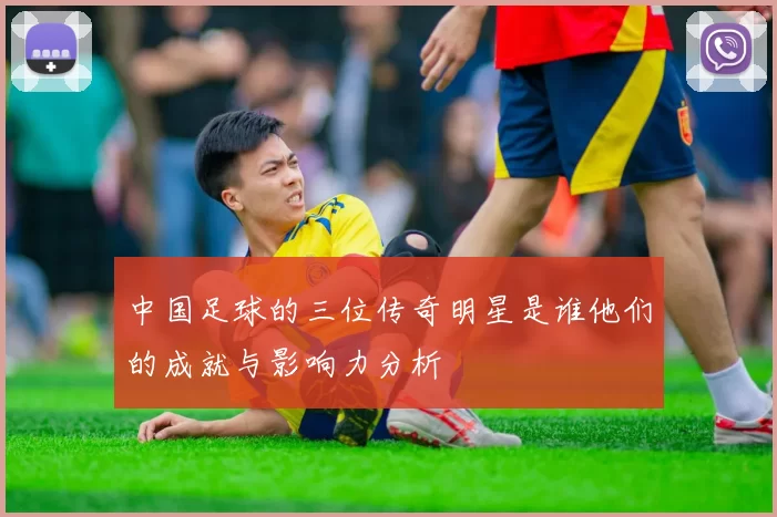 中国足球的三位传奇明星是谁他们的成就与影响力分析