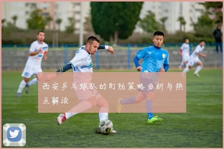 西安乒乓球队的盯防策略分析与热点解读