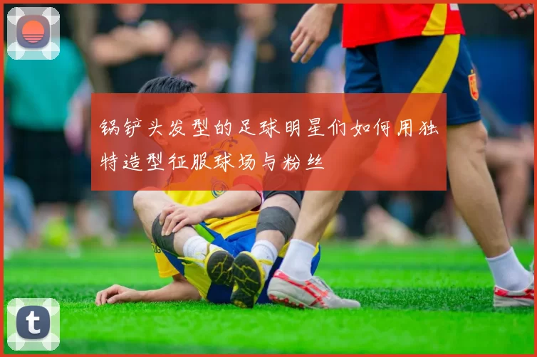 锅铲头发型的足球明星们如何用独特造型征服球场与粉丝