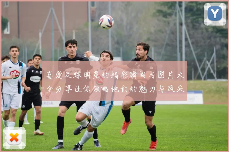 喜爱足球明星的精彩瞬间与图片大全分享让你领略他们的魅力与风采