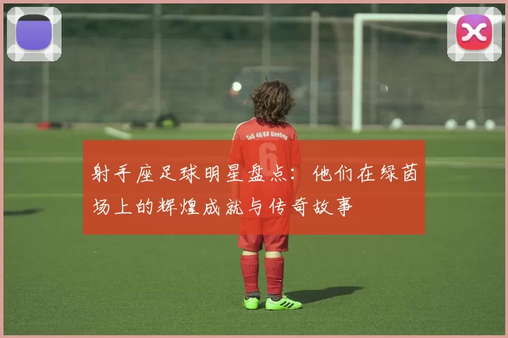 射手座足球明星盘点：他们在绿茵场上的辉煌成就与传奇故事