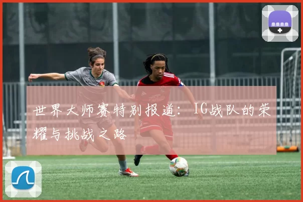 世界大师赛特别报道：IG战队的荣耀与挑战之路