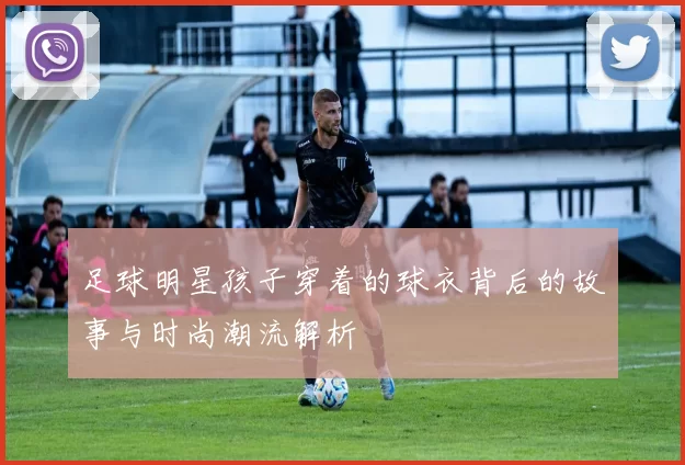 足球明星孩子穿着的球衣背后的故事与时尚潮流解析