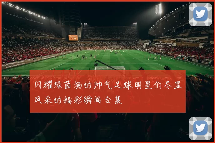 闪耀绿茵场的帅气足球明星们尽显风采的精彩瞬间合集