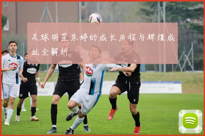 足球明星朱婷的成长历程与辉煌成就全解析