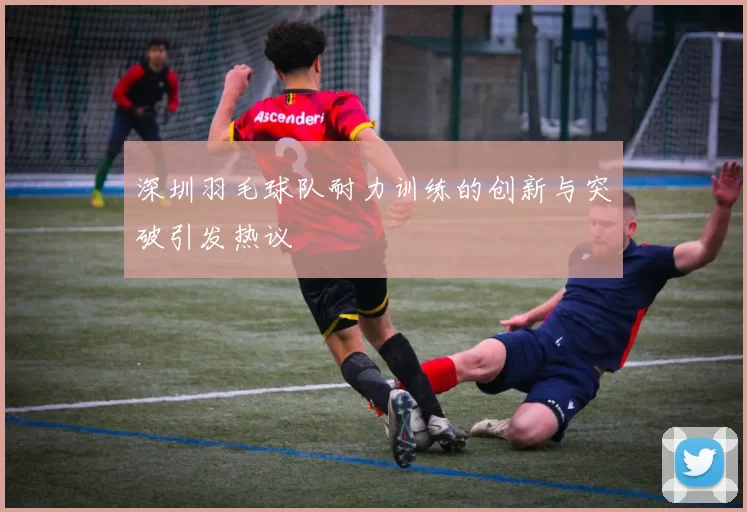深圳羽毛球队耐力训练的创新与突破引发热议
