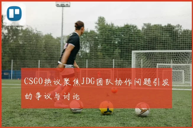 CSGO热议聚焦JDG团队协作问题引发的争议与讨论
