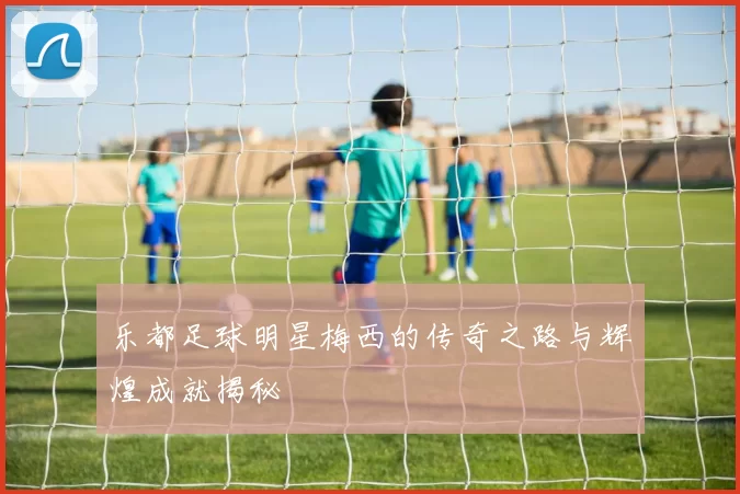 乐都足球明星梅西的传奇之路与辉煌成就揭秘