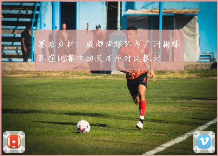 赛后分析：成都排球队与广州排球队在比赛中的灵活性对比探讨