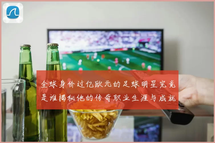 全球身价过亿欧元的足球明星究竟是谁揭秘他的传奇职业生涯与成就