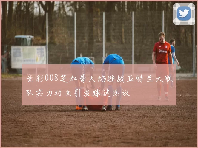 竞彩008芝加哥火焰迎战亚特兰大联队实力对决引发球迷热议