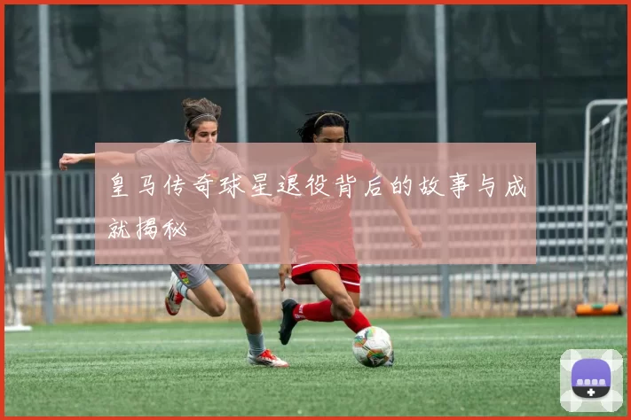 皇马传奇球星退役背后的故事与成就揭秘