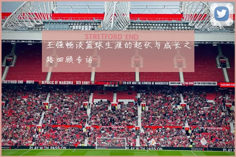 王强畅谈篮球生涯的起伏与成长之路回顾专访