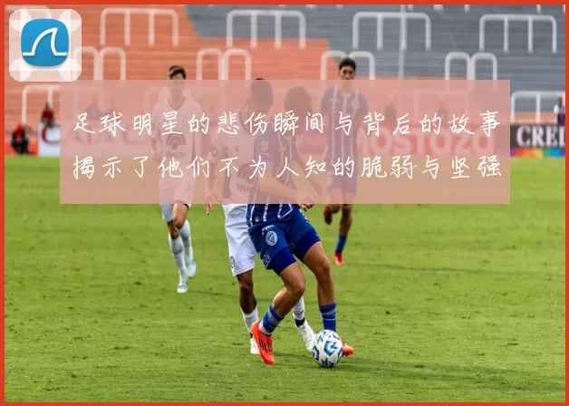 足球明星的悲伤瞬间与背后的故事揭示了他们不为人知的脆弱与坚强