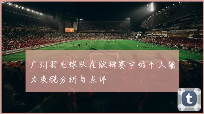 广州羽毛球队在欧锦赛中的个人能力表现分析与点评