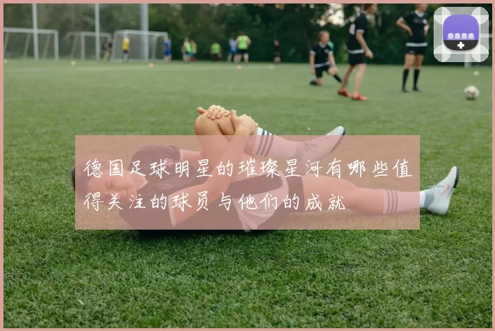 德国足球明星的璀璨星河有哪些值得关注的球员与他们的成就