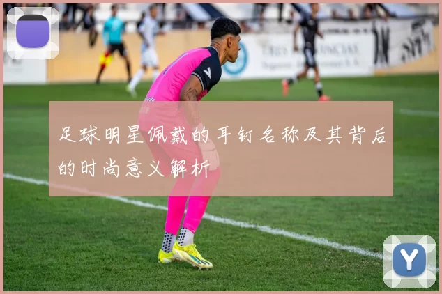 足球明星佩戴的耳钉名称及其背后的时尚意义解析