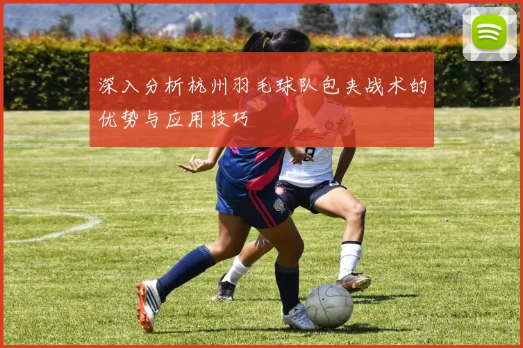 深入分析杭州羽毛球队包夹战术的优势与应用技巧