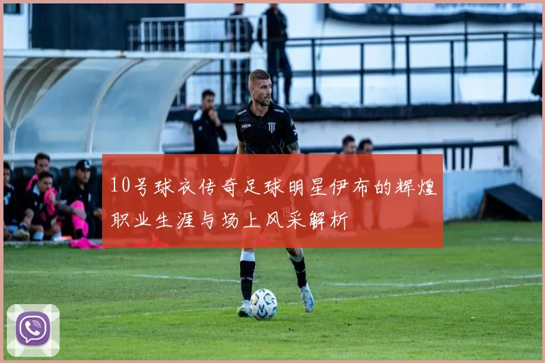 10号球衣传奇足球明星伊布的辉煌职业生涯与场上风采解析
