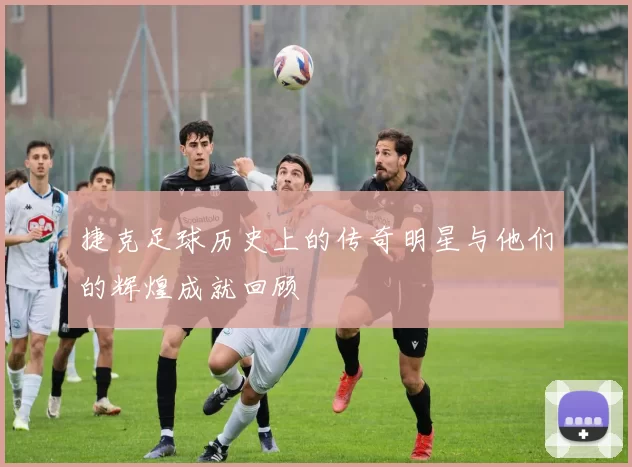 捷克足球历史上的传奇明星与他们的辉煌成就回顾