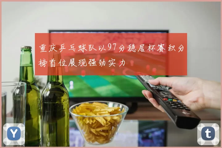 重庆乒乓球队以97分稳居杯赛积分榜首位展现强劲实力