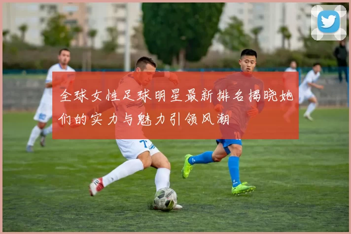 全球女性足球明星最新排名揭晓她们的实力与魅力引领风潮