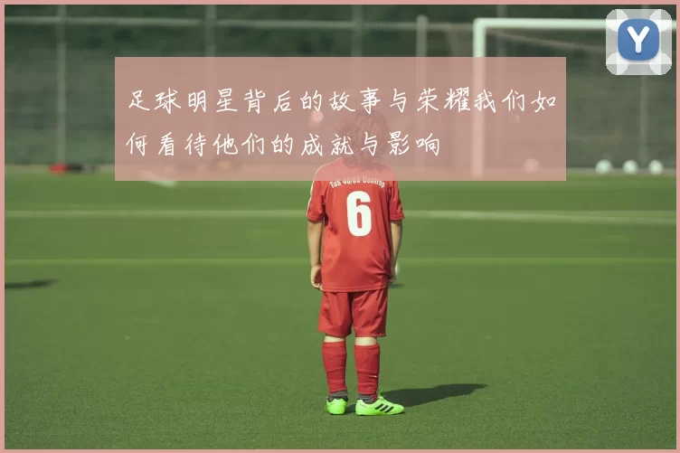 足球明星背后的故事与荣耀我们如何看待他们的成就与影响