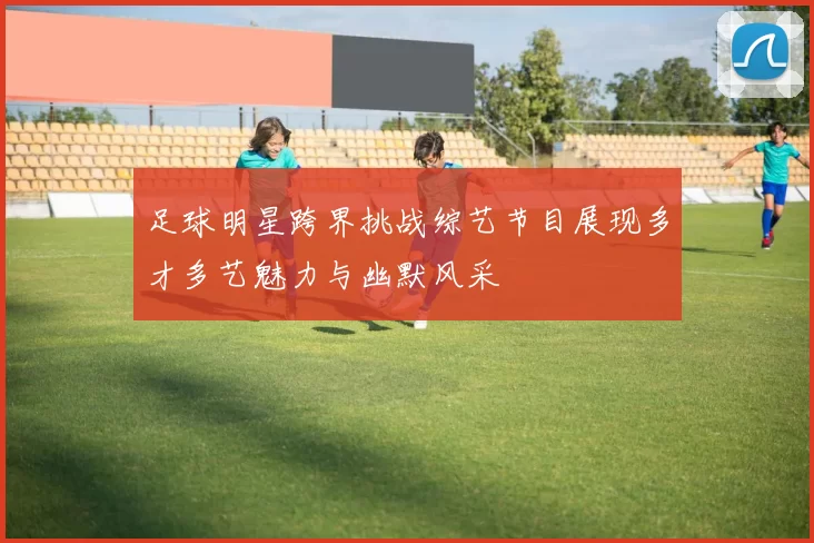 足球明星跨界挑战综艺节目展现多才多艺魅力与幽默风采