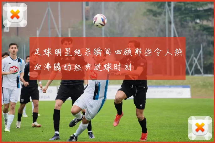 足球明星绝杀瞬间回顾那些令人热血沸腾的经典进球时刻