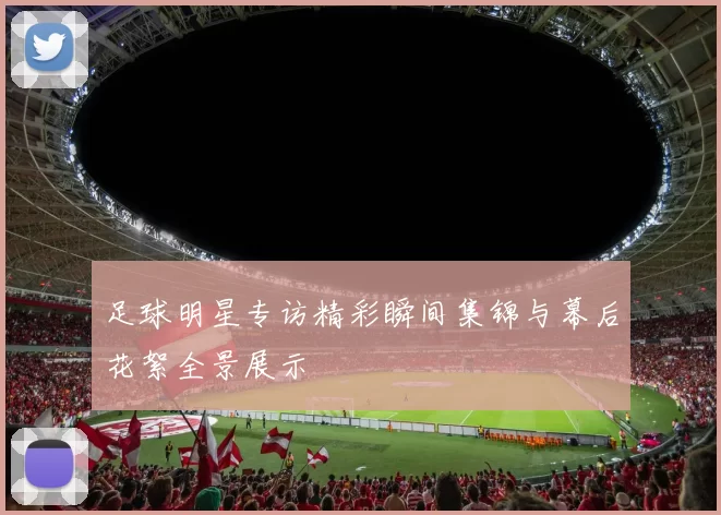 足球明星专访精彩瞬间集锦与幕后花絮全景展示