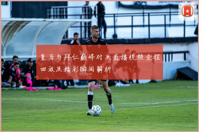 皇马与拜仁巅峰对决直播视频全程回放及精彩瞬间解析