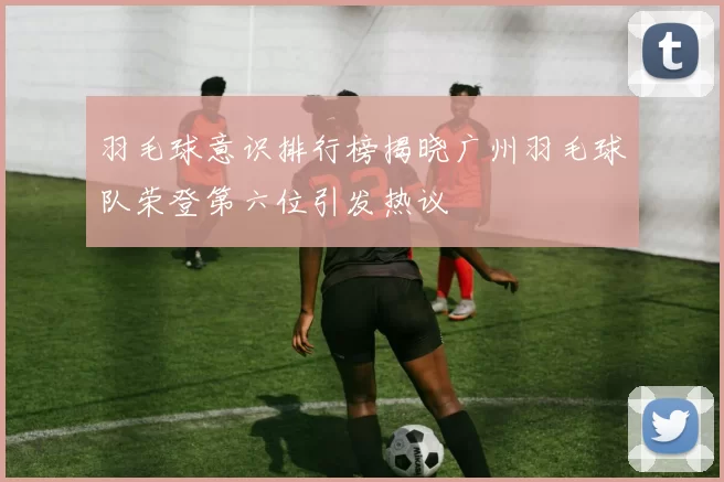 羽毛球意识排行榜揭晓广州羽毛球队荣登第六位引发热议