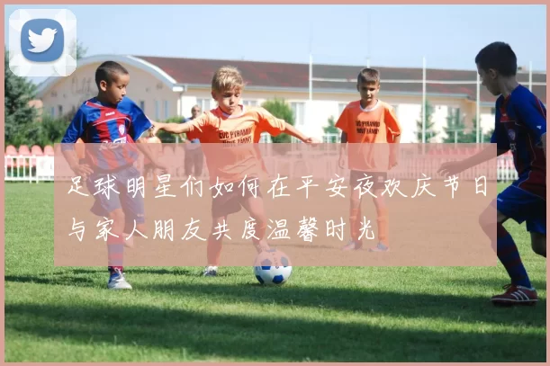 足球明星们如何在平安夜欢庆节日与家人朋友共度温馨时光