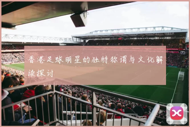 香港足球明星的独特称谓与文化解读探讨