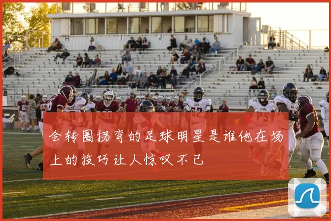 会转圈拐弯的足球明星是谁他在场上的技巧让人惊叹不已