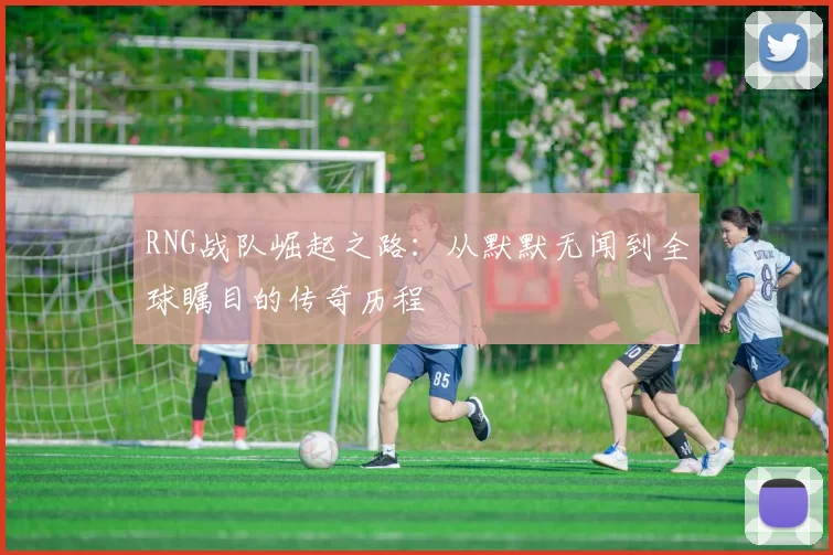 RNG战队崛起之路：从默默无闻到全球瞩目的传奇历程