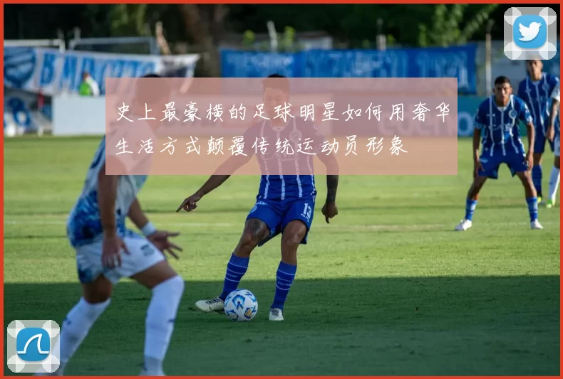 史上最豪横的足球明星如何用奢华生活方式颠覆传统运动员形象