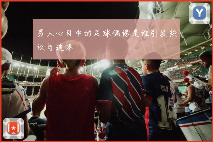 男人心目中的足球偶像是谁引发热议与追捧
