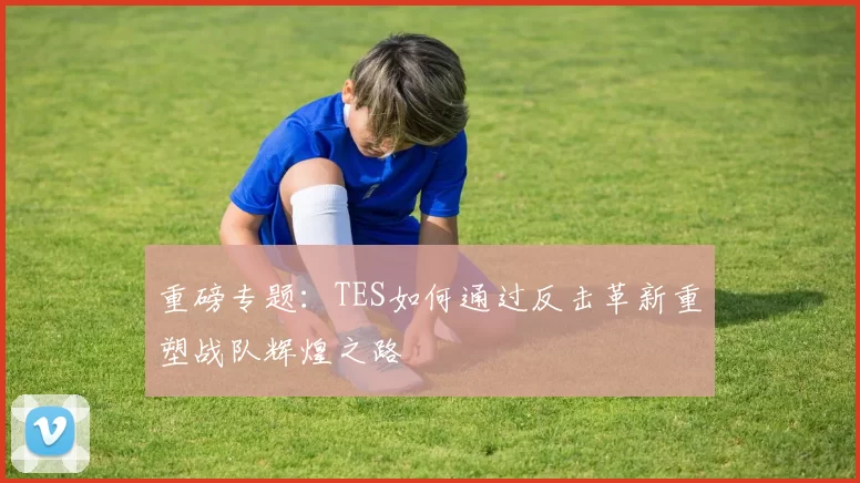 重磅专题：TES如何通过反击革新重塑战队辉煌之路