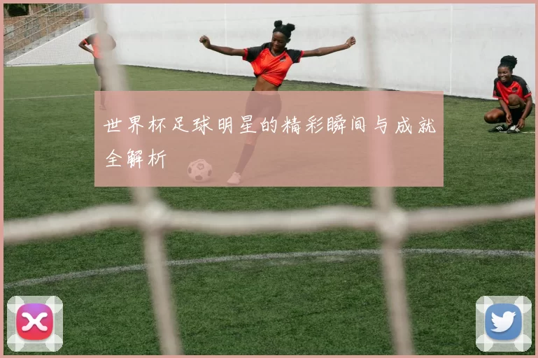世界杯足球明星的精彩瞬间与成就全解析