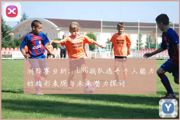 洲际赛分析：LNG战队选手个人能力的精彩表现与未来潜力探讨