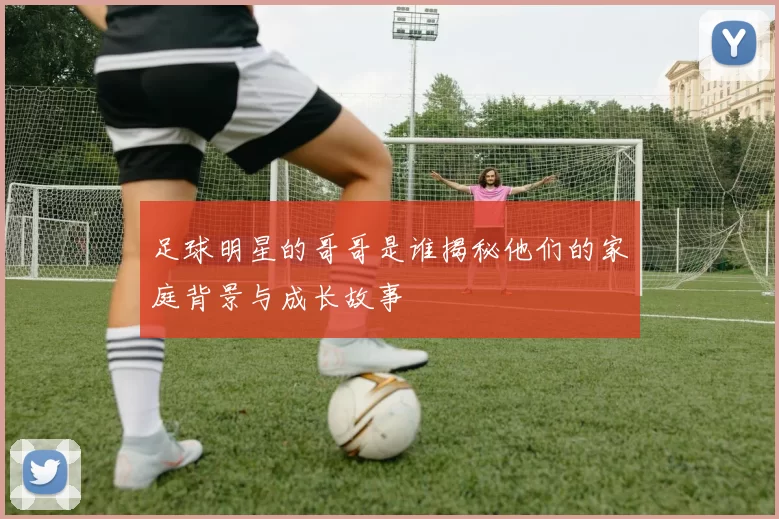 足球明星的哥哥是谁揭秘他们的家庭背景与成长故事