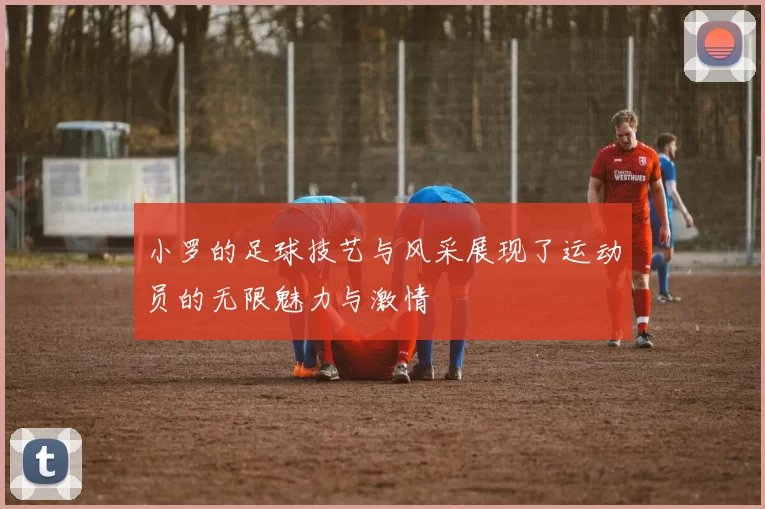 小罗的足球技艺与风采展现了运动员的无限魅力与激情