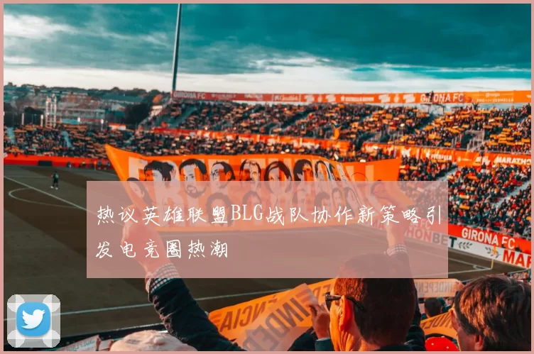 热议英雄联盟BLG战队协作新策略引发电竞圈热潮