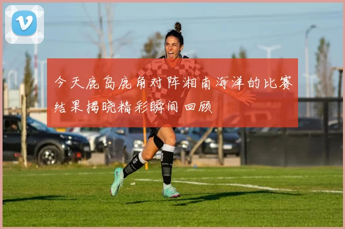 今天鹿岛鹿角对阵湘南海洋的比赛结果揭晓精彩瞬间回顾