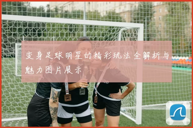变身足球明星的精彩玩法全解析与魅力图片展示