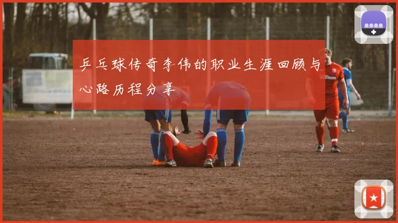 乒乓球传奇李伟的职业生涯回顾与心路历程分享