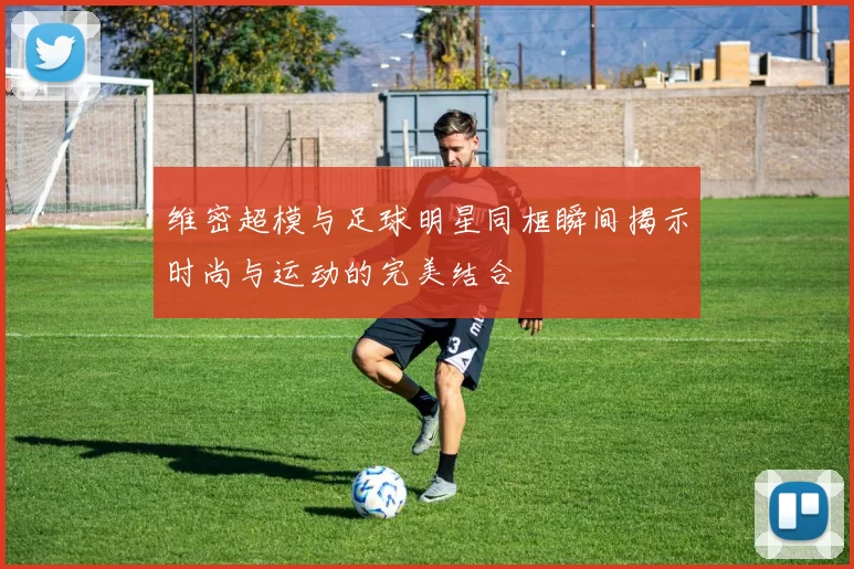 维密超模与足球明星同框瞬间揭示时尚与运动的完美结合