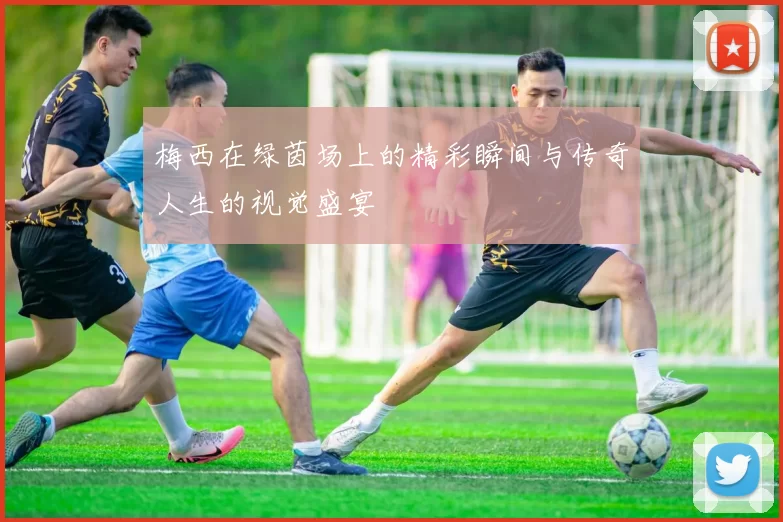 梅西在绿茵场上的精彩瞬间与传奇人生的视觉盛宴